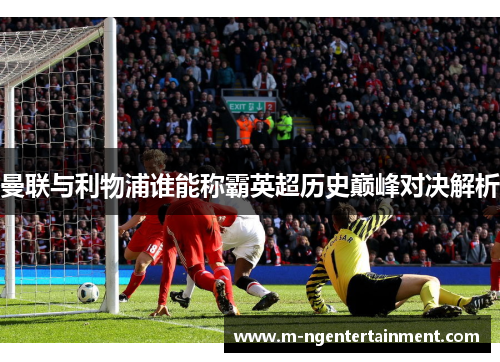 曼联与利物浦谁能称霸英超历史巅峰对决解析