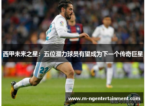 西甲未来之星：五位潜力球员有望成为下一个传奇巨星
