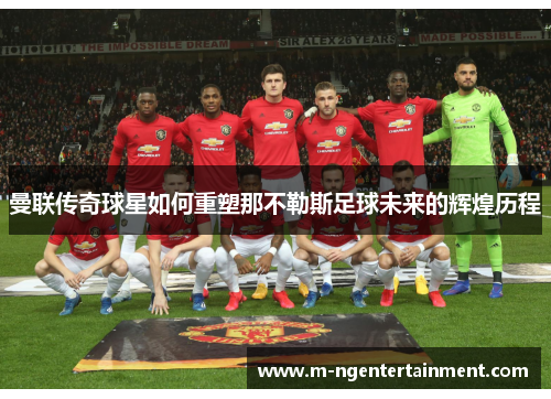 曼联传奇球星如何重塑那不勒斯足球未来的辉煌历程