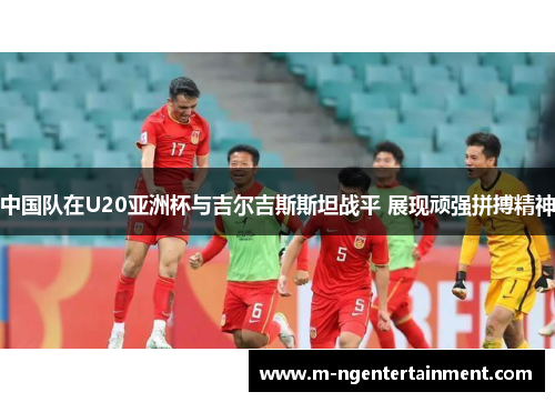 中国队在U20亚洲杯与吉尔吉斯斯坦战平 展现顽强拼搏精神