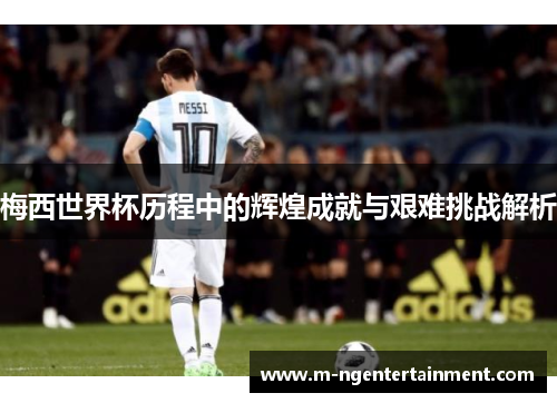 梅西世界杯历程中的辉煌成就与艰难挑战解析