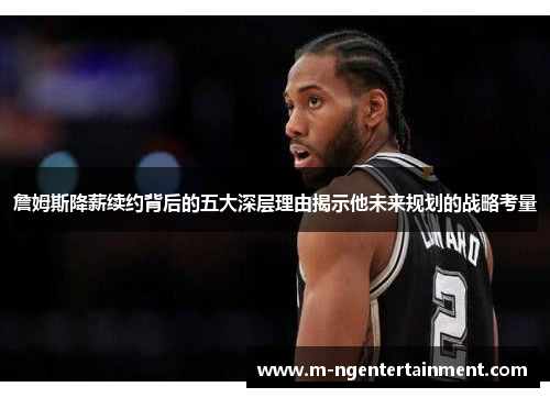 詹姆斯降薪续约背后的五大深层理由揭示他未来规划的战略考量