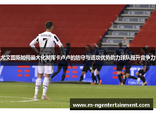 尤文图斯如何最大化发挥卡卢卢的防守与进攻优势助力球队提升竞争力