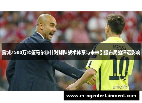 曼城7500万欧签马尔穆什对球队战术体系与未来引援布局的深远影响