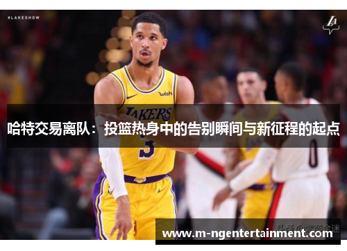 哈特交易离队：投篮热身中的告别瞬间与新征程的起点