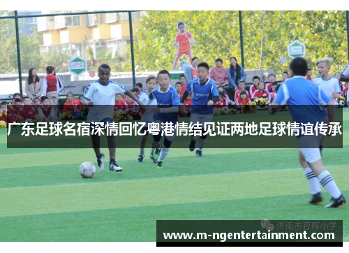广东足球名宿深情回忆粤港情结见证两地足球情谊传承