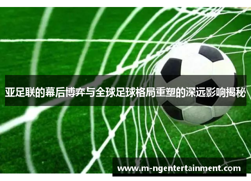 亚足联的幕后博弈与全球足球格局重塑的深远影响揭秘