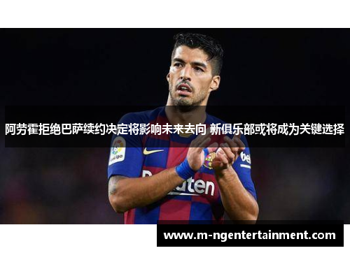 阿劳霍拒绝巴萨续约决定将影响未来去向 新俱乐部或将成为关键选择