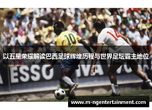 以五星荣耀解读巴西足球辉煌历程与世界足坛霸主地位