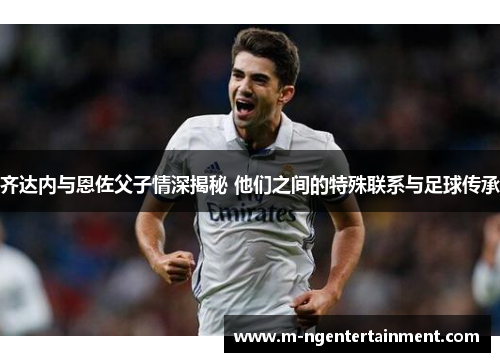 齐达内与恩佐父子情深揭秘 他们之间的特殊联系与足球传承
