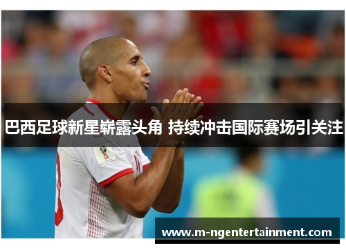 巴西足球新星崭露头角 持续冲击国际赛场引关注