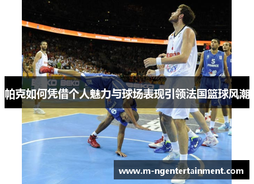 帕克如何凭借个人魅力与球场表现引领法国篮球风潮 帕克如何凭借个人魅力与球场表现引领法国篮球风潮