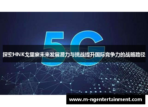 探索HNK戈里察未来发展潜力与挑战提升国际竞争力的战略路径 探索HNK戈里察未来发展潜力与挑战提升国际竞争力的战略路径