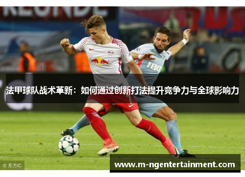 法甲球队战术革新：如何通过创新打法提升竞争力与全球影响力