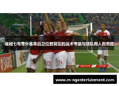 曼城七号意外客串后卫位置背后的战术考量与球队用人新思路 曼城七号意外客串后卫位置背后的战术考量与球队用人新思路