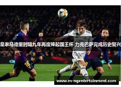 皇家马德里时隔九年再度捧起国王杯 力克巴萨完成历史复兴