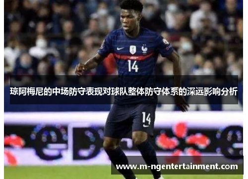 琼阿梅尼的中场防守表现对球队整体防守体系的深远影响分析