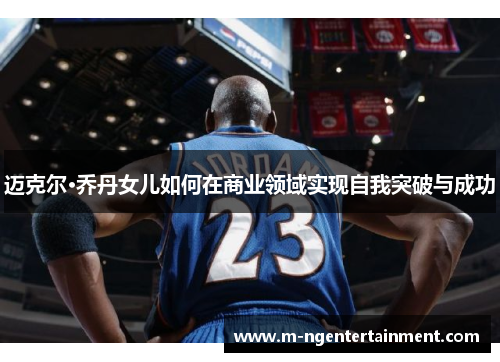 迈克尔·乔丹女儿如何在商业领域实现自我突破与成功 迈克尔·乔丹女儿如何在商业领域实现自我突破与成功