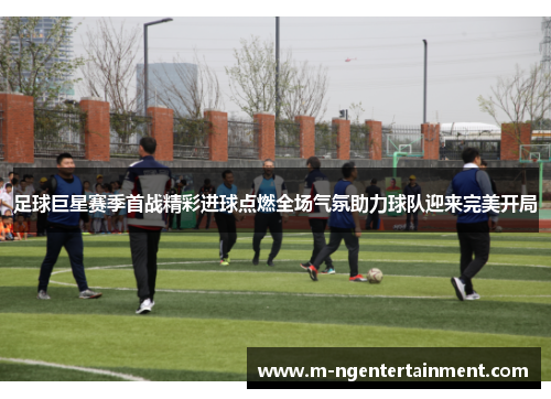 足球巨星赛季首战精彩进球点燃全场气氛助力球队迎来完美开局 足球巨星赛季首战精彩进球点燃全场气氛助力球队迎来完美开局