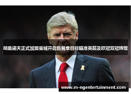 胡桑诺夫正式加盟曼城开启新篇章目标瞄准英超及欧冠双冠辉煌