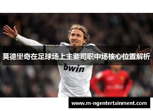 莫德里奇在足球场上主要司职中场核心位置解析
