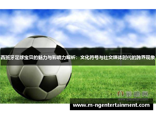 西班牙足球宝贝的魅力与影响力解析：文化符号与社交媒体时代的跨界现象