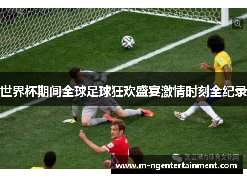 世界杯期间全球足球狂欢盛宴激情时刻全纪录
