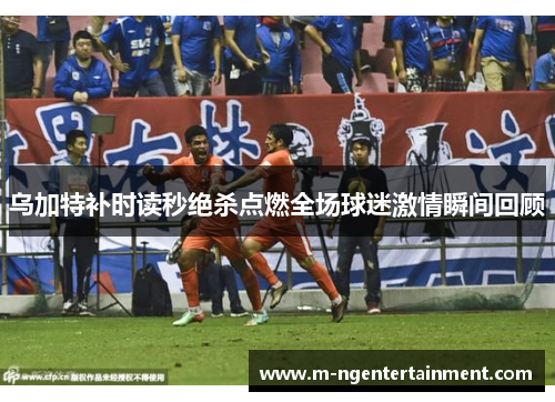 乌加特补时读秒绝杀点燃全场球迷激情瞬间回顾
